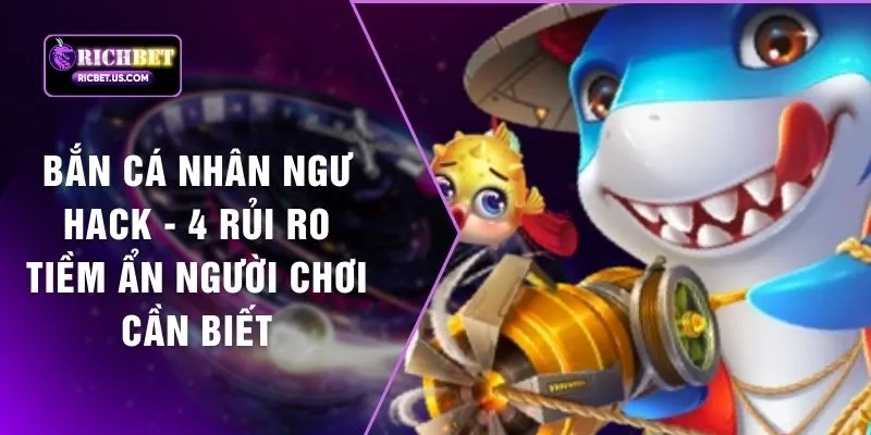 Bắn Cá Nhân Ngư Hack - 4 Rủi Ro Tiềm Ẩn Người Chơi Cần Biết